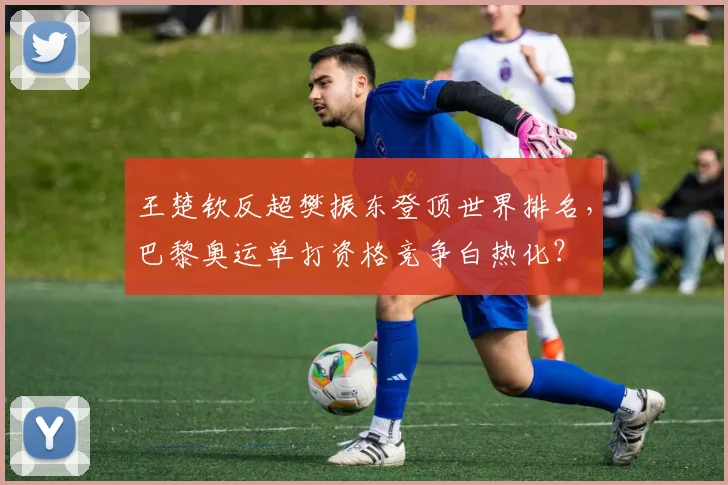 王楚钦反超樊振东登顶世界排名，巴黎奥运单打资格竞争白热化？