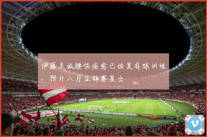 伊藤美诚腰伤痊愈已恢复有球训练，预计八月亚锦赛复出