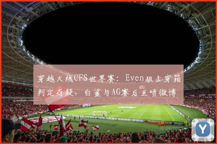 穿越火线CFS世界赛：Even狙击穿箱判定存疑，白鲨与AG赛后互喷微博热搜预警