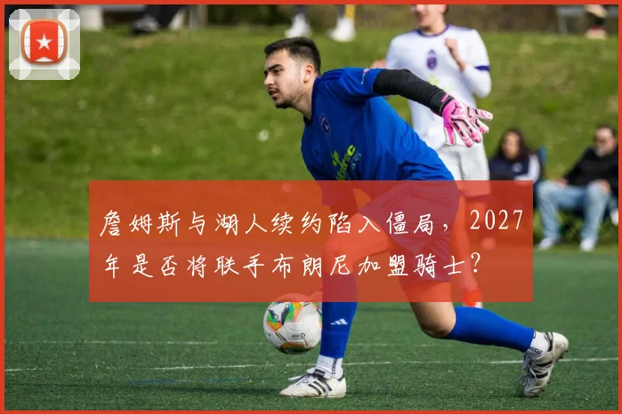 詹姆斯与湖人续约陷入僵局，2027年是否将联手布朗尼加盟骑士？