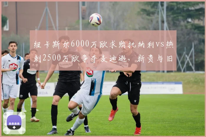 纽卡斯尔6000万欧求购托纳利vs热刺2500万欧争夺麦迪逊，新贵与旧豪引援手笔差距