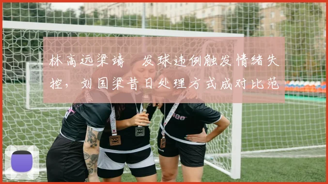 林高远梁靖崑发球违例触发情绪失控，刘国梁昔日处理方式成对比范本
