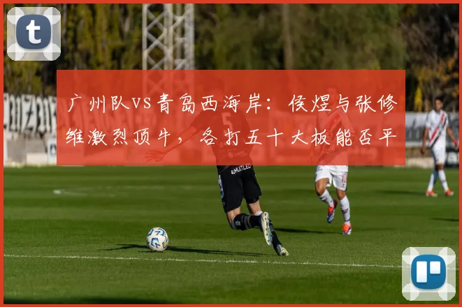 广州队vs青岛西海岸：侯煜与张修维激烈顶牛，各打五十大板能否平息争端？