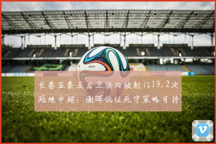 长春亚泰五后卫场均被射门19.2次冠绝中超，谢晖低位死守策略可持续几轮？